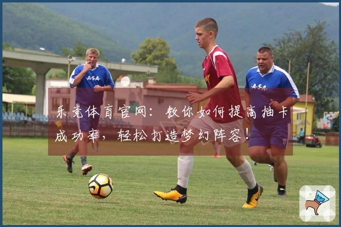 乐竞体育官网：教你如何提高抽卡成功率，轻松打造梦幻阵容！