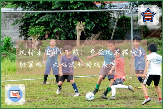 玩转乐鱼APP下载：资深玩家揭秘制胜策略，大幅提升游戏表现