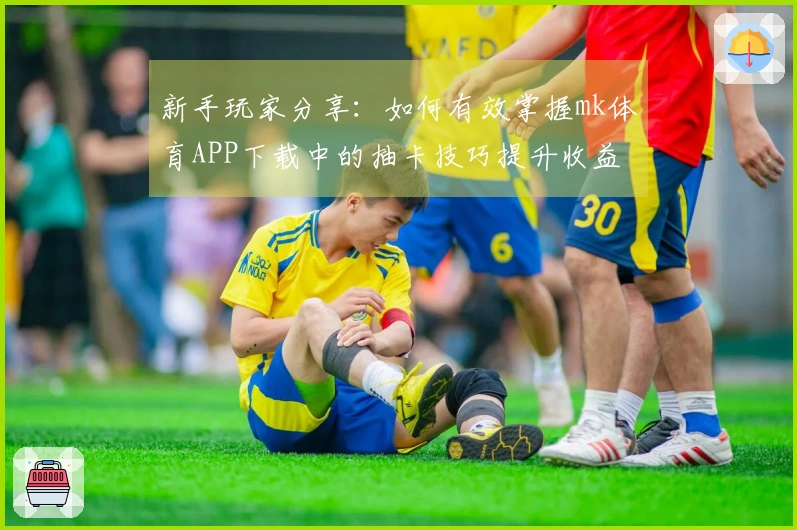 新手玩家分享：如何有效掌握mk体育APP下载中的抽卡技巧提升收益