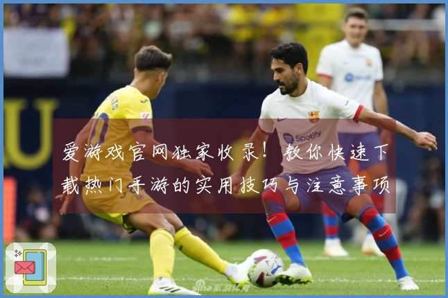 爱游戏官网独家收录！教你快速下载热门手游的实用技巧与注意事项