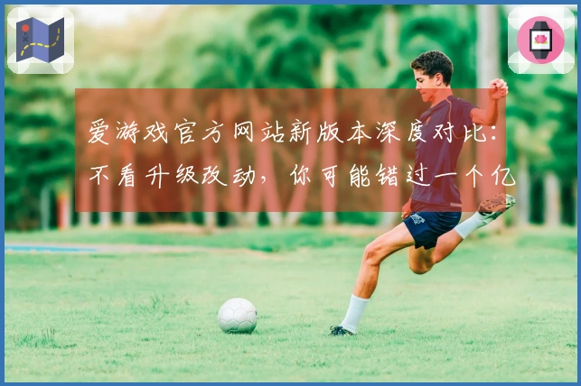 爱游戏官方网站新版本深度对比：不看升级改动，你可能错过一个亿！